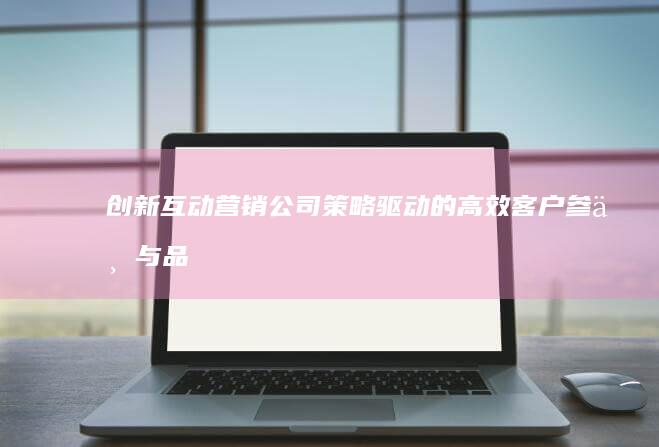 创新互动营销公司：策略驱动的高效客户参与与品牌塑造